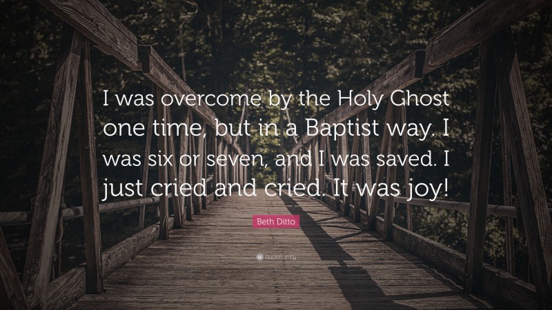 Beth Ditto Quote: “I was overcome by the Holy Ghost one time, but in a Baptist way. I was six or seven, and I was saved. I just cried and cried. It was joy!”