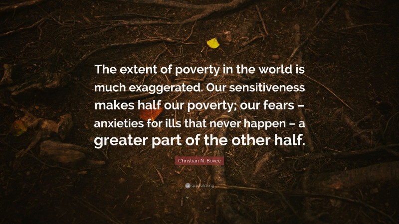 Christian N. Bovee Quote: “The extent of poverty in the world is much exaggerated. Our sensitiveness makes half our poverty; our fears – anxieties for ills that never happen – a greater part of the other half.”