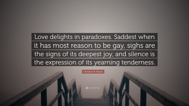Christian N. Bovee Quote: “Love delights in paradoxes. Saddest when it has most reason to be gay, sighs are the signs of its deepest joy, and silence is the expression of its yearning tenderness.”