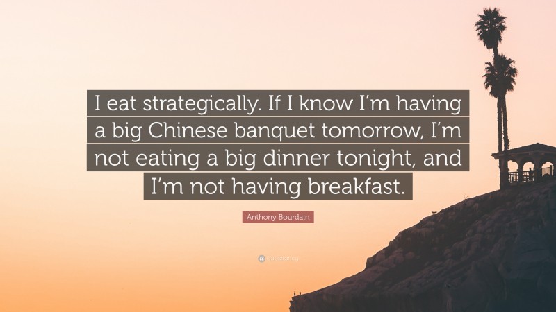 Anthony Bourdain Quote: “I eat strategically. If I know I’m having a big Chinese banquet tomorrow, I’m not eating a big dinner tonight, and I’m not having breakfast.”