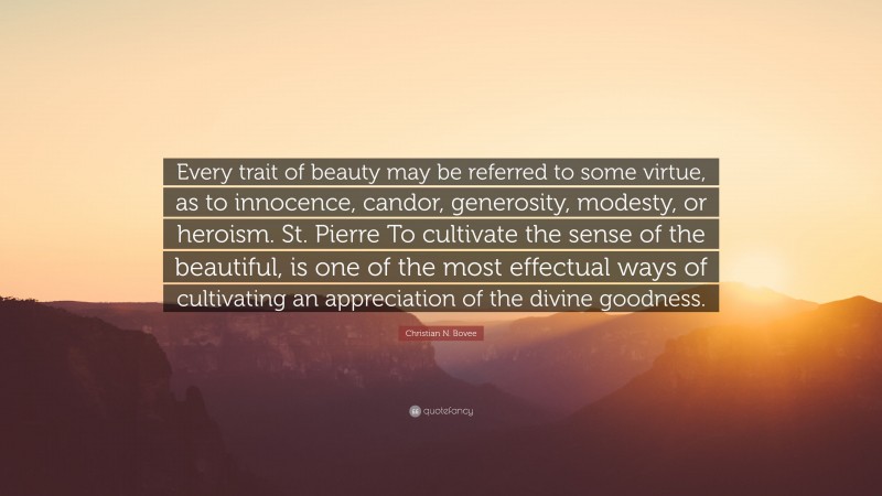 Christian N. Bovee Quote: “Every trait of beauty may be referred to some virtue, as to innocence, candor, generosity, modesty, or heroism. St. Pierre To cultivate the sense of the beautiful, is one of the most effectual ways of cultivating an appreciation of the divine goodness.”