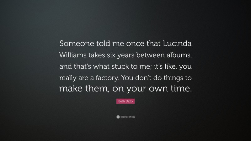 Beth Ditto Quote: “Someone told me once that Lucinda Williams takes six years between albums, and that’s what stuck to me; it’s like, you really are a factory. You don’t do things to make them, on your own time.”
