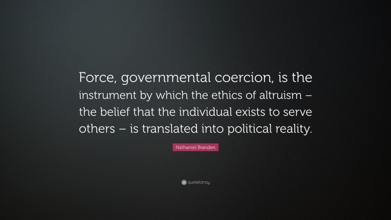 Nathaniel Branden Quote: “Force, governmental coercion, is the instrument by which the ethics of altruism – the belief that the individual exists to serve others – is translated into political reality.”