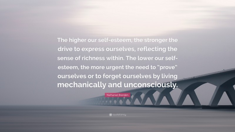 Nathaniel Branden Quote: “The higher our self-esteem, the stronger the drive to express ourselves, reflecting the sense of richness within. The lower our self-esteem, the more urgent the need to “prove” ourselves or to forget ourselves by living mechanically and unconsciously.”