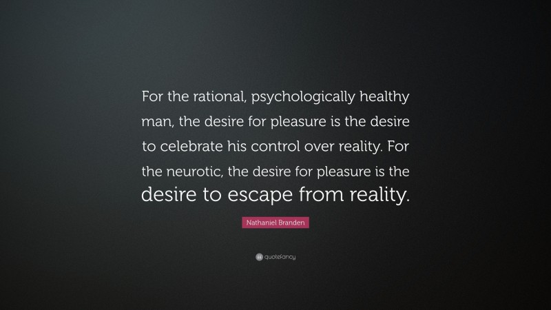 Nathaniel Branden Quote: “For the rational, psychologically healthy man, the desire for pleasure is the desire to celebrate his control over reality. For the neurotic, the desire for pleasure is the desire to escape from reality.”
