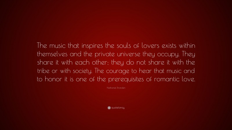 Nathaniel Branden Quote: “The music that inspires the souls of lovers exists within themselves and the private universe they occupy. They share it with each other; they do not share it with the tribe or with society. The courage to hear that music and to honor it is one of the prerequisites of romantic love.”