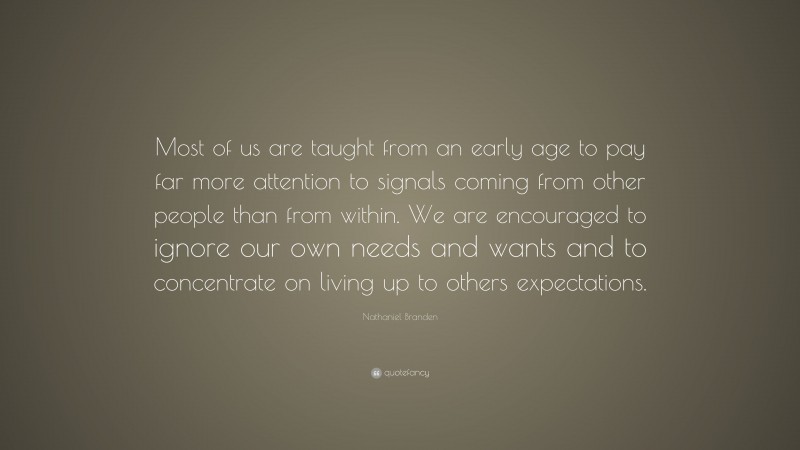 Nathaniel Branden Quote: “Most of us are taught from an early age to pay far more attention to signals coming from other people than from within. We are encouraged to ignore our own needs and wants and to concentrate on living up to others expectations.”