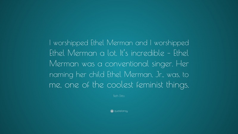 Beth Ditto Quote: “I worshipped Ethel Merman and I worshipped Ethel Merman a lot. It’s incredible – Ethel Merman was a conventional singer. Her naming her child Ethel Merman, Jr., was, to me, one of the coolest feminist things.”
