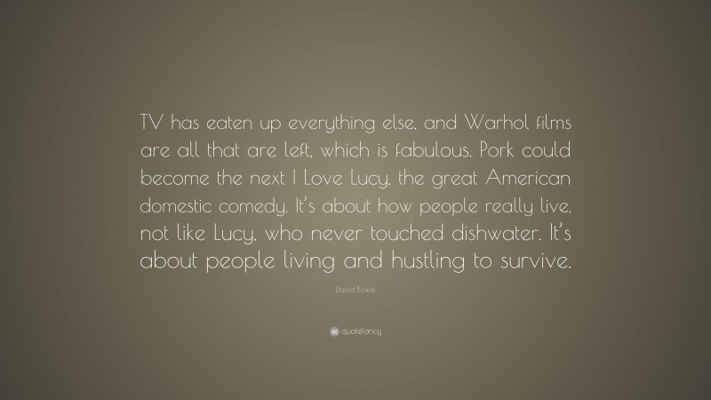 David Bowie Quote: “TV has eaten up everything else, and Warhol films are all that are left, which is fabulous. Pork could become the next I Love Lucy, the great American domestic comedy. It’s about how people really live, not like Lucy, who never touched dishwater. It’s about people living and hustling to survive.”