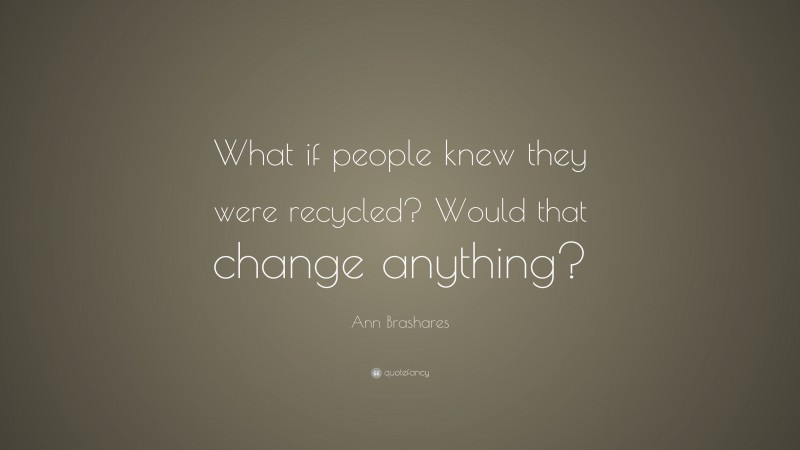 Ann Brashares Quote: “What if people knew they were recycled? Would that change anything?”