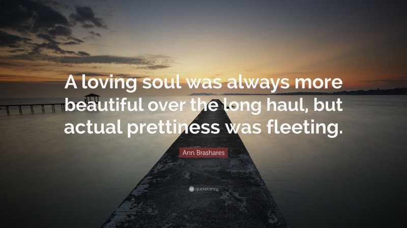Ann Brashares Quote: “A loving soul was always more beautiful over the long haul, but actual prettiness was fleeting.”