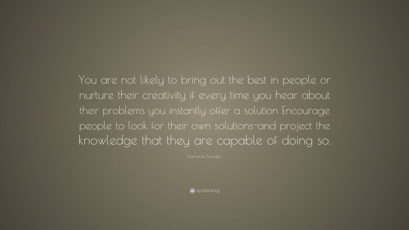 Nathaniel Branden Quote: “You are not likely to bring out the best in people or nurture their creativity if every time you hear about their problems you instantly offer a solution Encourage people to look for their own solutions-and project the knowledge that they are capable of doing so.”
