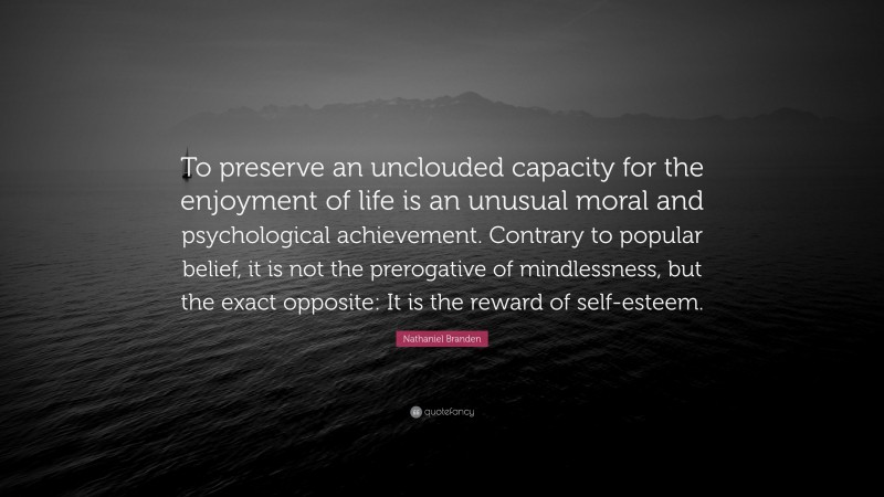 Nathaniel Branden Quote: “To preserve an unclouded capacity for the enjoyment of life is an unusual moral and psychological achievement. Contrary to popular belief, it is not the prerogative of mindlessness, but the exact opposite: It is the reward of self-esteem.”