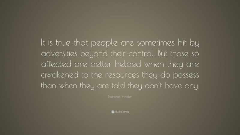 Nathaniel Branden Quote: “It is true that people are sometimes hit by adversities beyond their control. But those so affected are better helped when they are awakened to the resources they do possess than when they are told they don’t have any.”