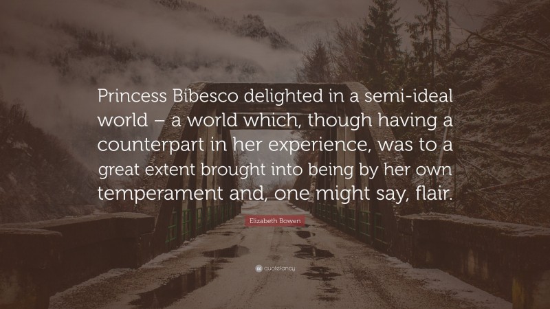 Elizabeth Bowen Quote: “Princess Bibesco delighted in a semi-ideal world – a world which, though having a counterpart in her experience, was to a great extent brought into being by her own temperament and, one might say, flair.”