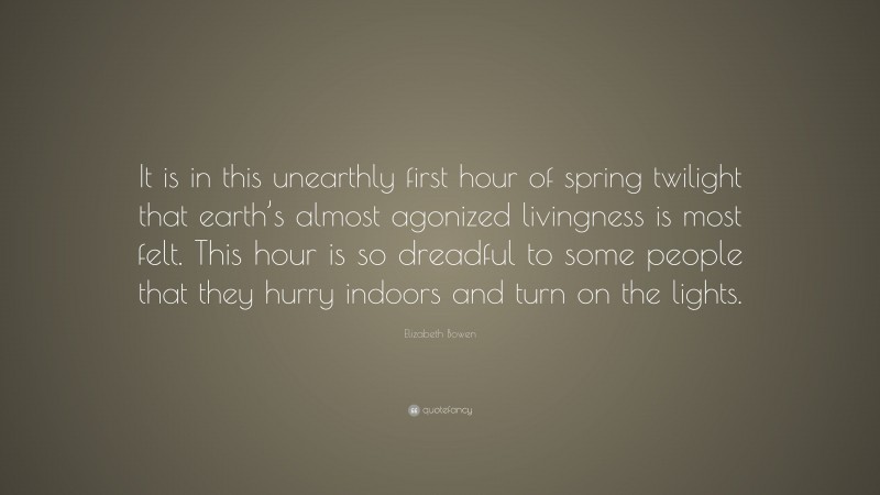 Elizabeth Bowen Quote: “It is in this unearthly first hour of spring twilight that earth’s almost agonized livingness is most felt. This hour is so dreadful to some people that they hurry indoors and turn on the lights.”