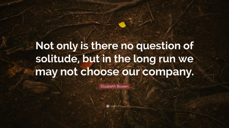 Elizabeth Bowen Quote: “Not only is there no question of solitude, but in the long run we may not choose our company.”