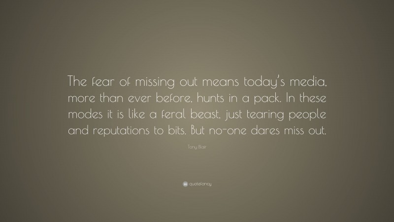 Tony Blair Quote: “The fear of missing out means today’s media, more than ever before, hunts in a pack. In these modes it is like a feral beast, just tearing people and reputations to bits. But no-one dares miss out.”