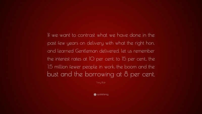 Tony Blair Quote: “If we want to contrast what we have done in the past few years on delivery with what the right hon. and learned Gentleman delivered, let us remember the interest rates at 10 per cent. to 15 per cent., the 1.5 million fewer people in work, the boom and the bust and the borrowing at 8 per cent.”