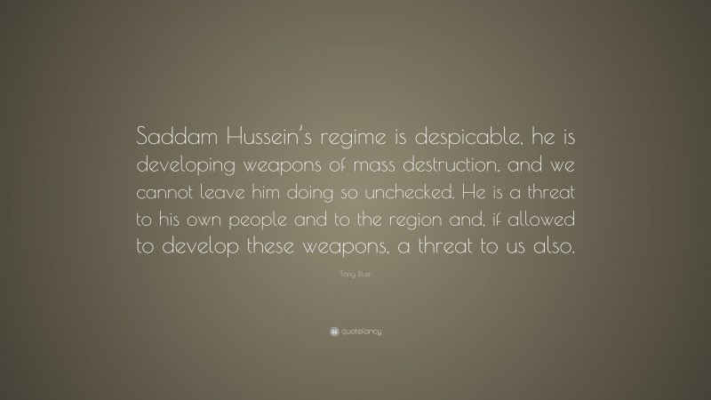 Tony Blair Quote: “Saddam Hussein’s regime is despicable, he is developing weapons of mass destruction, and we cannot leave him doing so unchecked. He is a threat to his own people and to the region and, if allowed to develop these weapons, a threat to us also.”