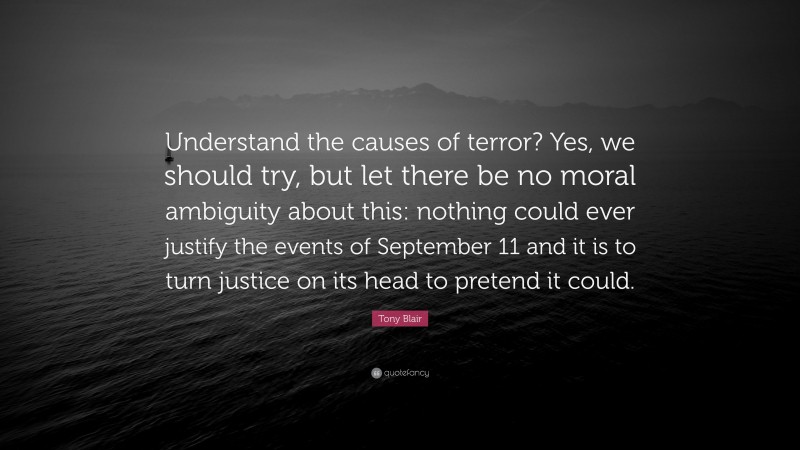 Tony Blair Quote: “Understand the causes of terror? Yes, we should try, but let there be no moral ambiguity about this: nothing could ever justify the events of September 11 and it is to turn justice on its head to pretend it could.”