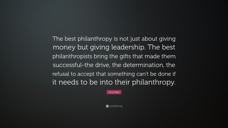Tony Blair Quote: “The best philanthropy is not just about giving money but giving leadership. The best philanthropists bring the gifts that made them successful-the drive, the determination, the refusal to accept that something can’t be done if it needs to be into their philanthropy.”