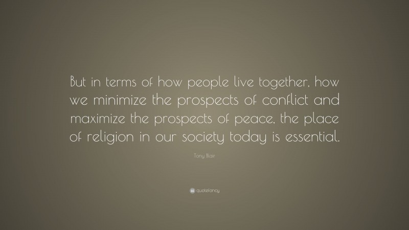 Tony Blair Quote: “But in terms of how people live together, how we minimize the prospects of conflict and maximize the prospects of peace, the place of religion in our society today is essential.”