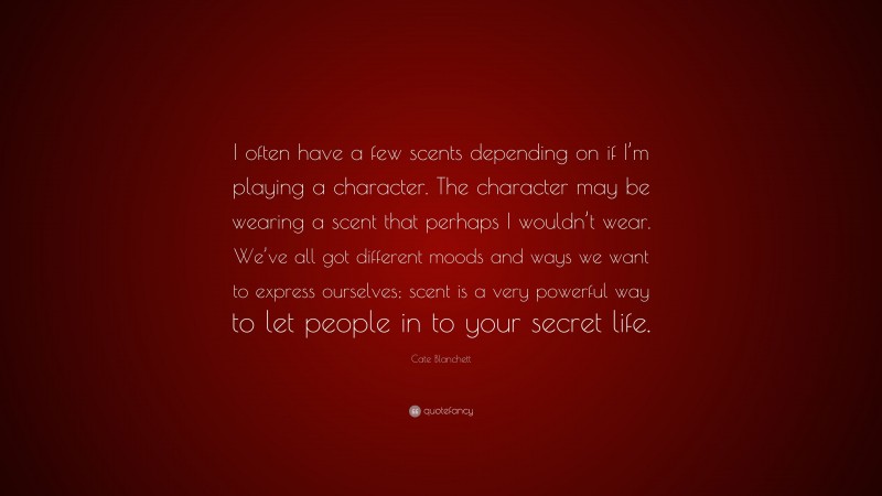 Cate Blanchett Quote: “I often have a few scents depending on if I’m playing a character. The character may be wearing a scent that perhaps I wouldn’t wear. We’ve all got different moods and ways we want to express ourselves; scent is a very powerful way to let people in to your secret life.”