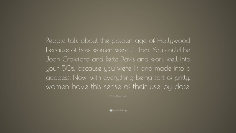 Cate Blanchett Quote: “People talk about the golden age of Hollywood because of how women were lit then. You could be Joan Crawford and Bette Davis and work well into your 50s, because you were lit and made into a goddess. Now, with everything being sort of gritty, women have this sense of their use-by date.”
