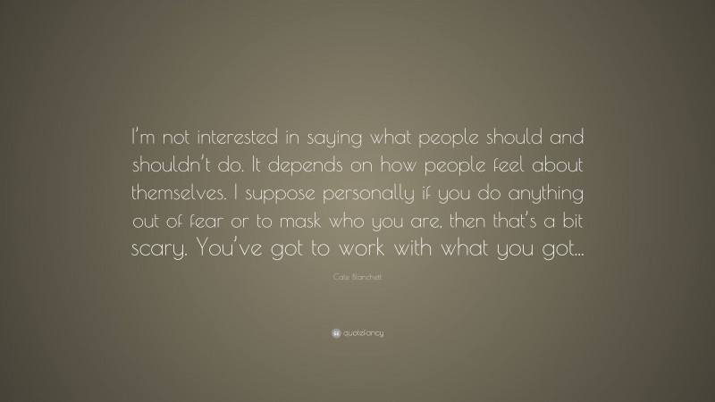 Cate Blanchett Quote: “I’m not interested in saying what people should and shouldn’t do. It depends on how people feel about themselves. I suppose personally if you do anything out of fear or to mask who you are, then that’s a bit scary. You’ve got to work with what you got...”
