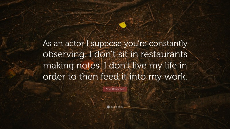 Cate Blanchett Quote: “As an actor I suppose you’re constantly observing. I don’t sit in restaurants making notes, I don’t live my life in order to then feed it into my work.”