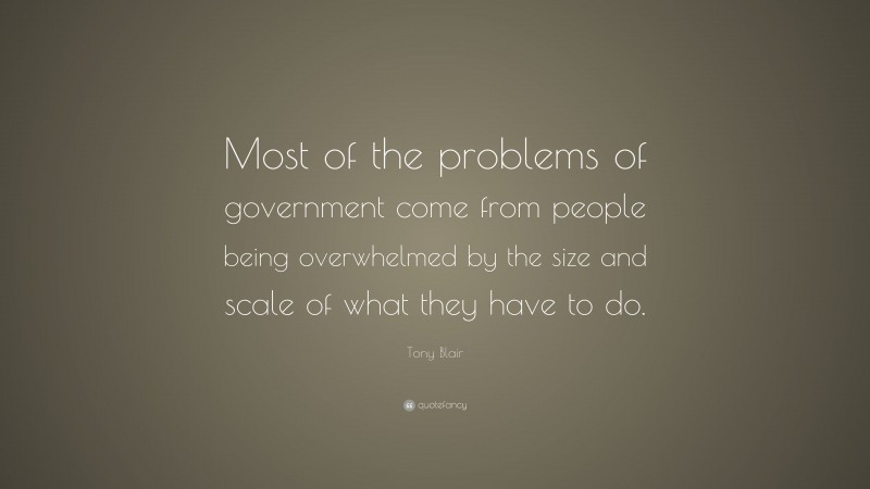 Tony Blair Quote: “Most of the problems of government come from people being overwhelmed by the size and scale of what they have to do.”