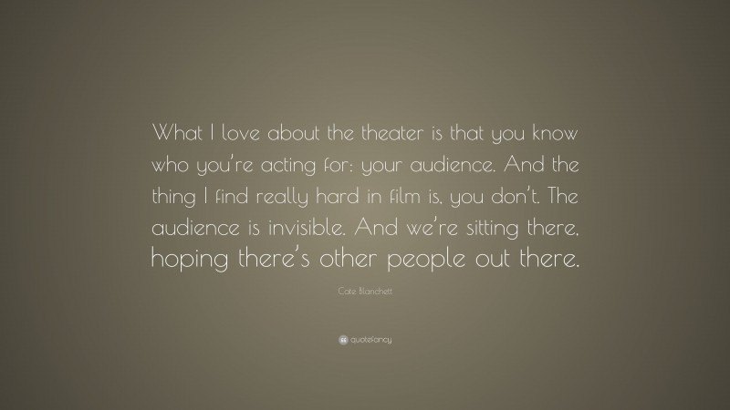 Cate Blanchett Quote: “What I love about the theater is that you know who you’re acting for: your audience. And the thing I find really hard in film is, you don’t. The audience is invisible. And we’re sitting there, hoping there’s other people out there.”