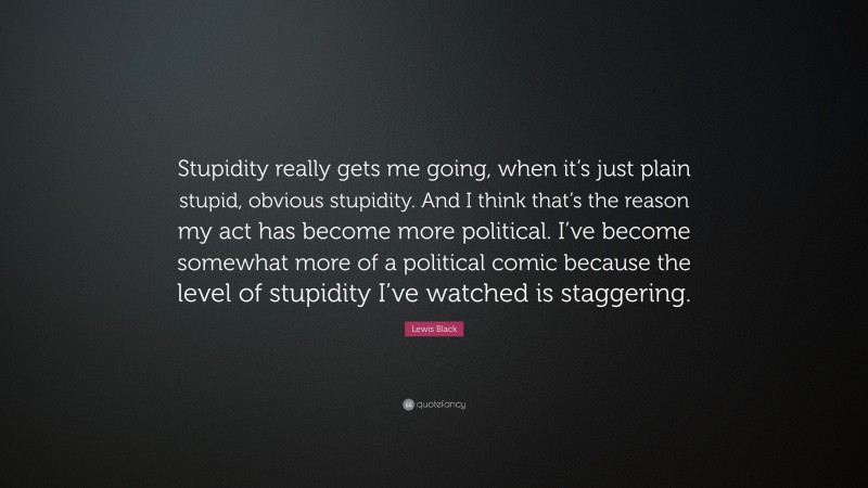 Lewis Black Quote: “Stupidity really gets me going, when it’s just plain stupid, obvious stupidity. And I think that’s the reason my act has become more political. I’ve become somewhat more of a political comic because the level of stupidity I’ve watched is staggering.”