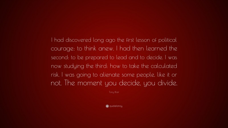 Tony Blair Quote: “I had discovered long ago the first lesson of political courage: to think anew. I had then learned the second: to be prepared to lead and to decide. I was now studying the third: how to take the calculated risk. I was going to alienate some people, like it or not. The moment you decide, you divide.”