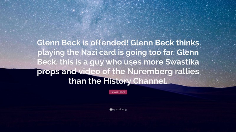 Lewis Black Quote: “Glenn Beck is offended! Glenn Beck thinks playing the Nazi card is going too far. Glenn Beck. this is a guy who uses more Swastika props and video of the Nuremberg rallies than the History Channel.”