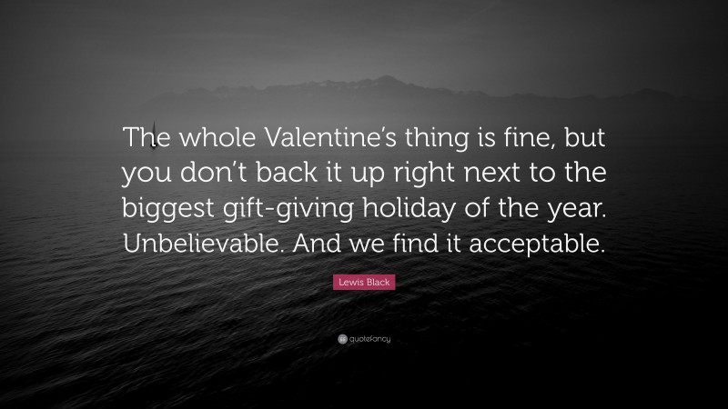 Lewis Black Quote: “The whole Valentine’s thing is fine, but you don’t back it up right next to the biggest gift-giving holiday of the year. Unbelievable. And we find it acceptable.”