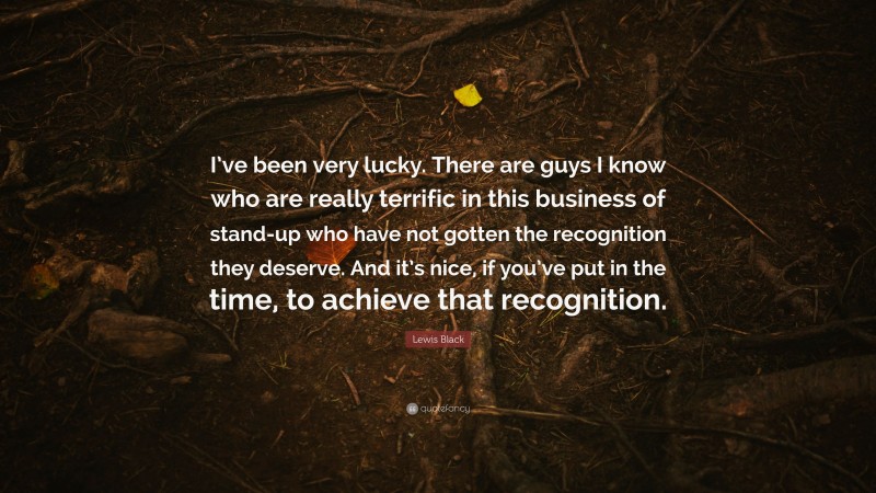 Lewis Black Quote: “I’ve been very lucky. There are guys I know who are really terrific in this business of stand-up who have not gotten the recognition they deserve. And it’s nice, if you’ve put in the time, to achieve that recognition.”