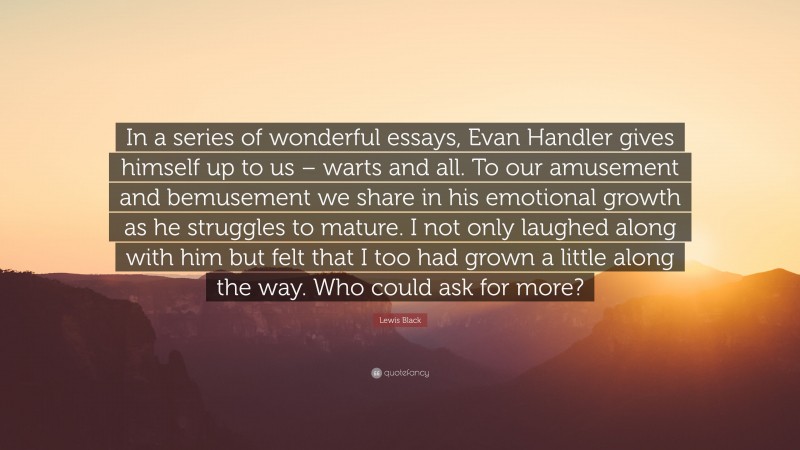 Lewis Black Quote: “In a series of wonderful essays, Evan Handler gives himself up to us – warts and all. To our amusement and bemusement we share in his emotional growth as he struggles to mature. I not only laughed along with him but felt that I too had grown a little along the way. Who could ask for more?”