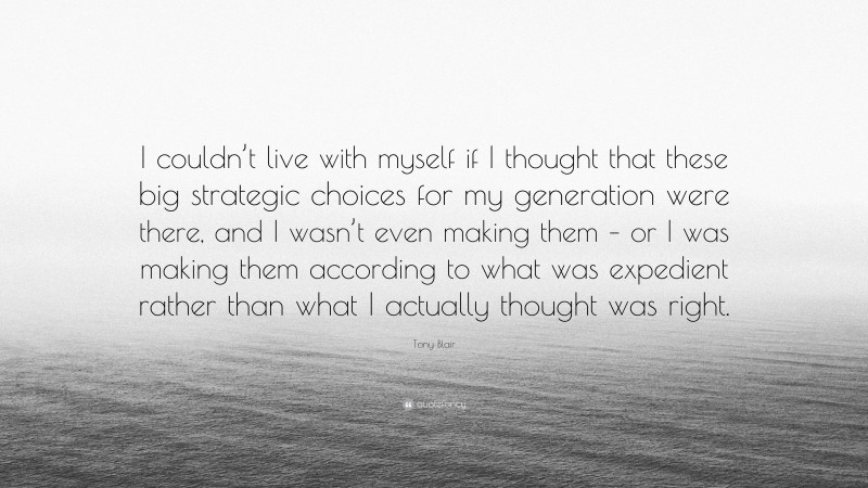 Tony Blair Quote: “I couldn’t live with myself if I thought that these big strategic choices for my generation were there, and I wasn’t even making them – or I was making them according to what was expedient rather than what I actually thought was right.”