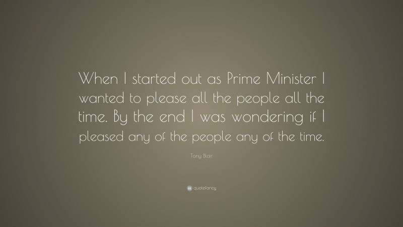 Tony Blair Quote: “When I started out as Prime Minister I wanted to please all the people all the time. By the end I was wondering if I pleased any of the people any of the time.”