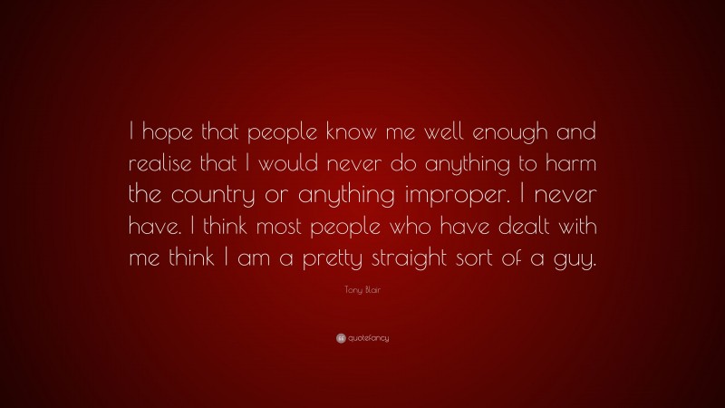 Tony Blair Quote: “I hope that people know me well enough and realise that I would never do anything to harm the country or anything improper. I never have. I think most people who have dealt with me think I am a pretty straight sort of a guy.”