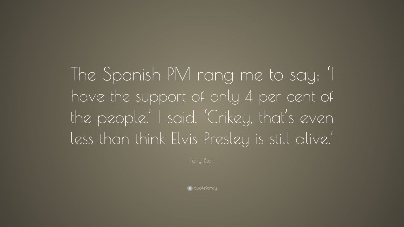 Tony Blair Quote: “The Spanish PM rang me to say: ‘I have the support of only 4 per cent of the people.’ I said, ‘Crikey, that’s even less than think Elvis Presley is still alive.’”