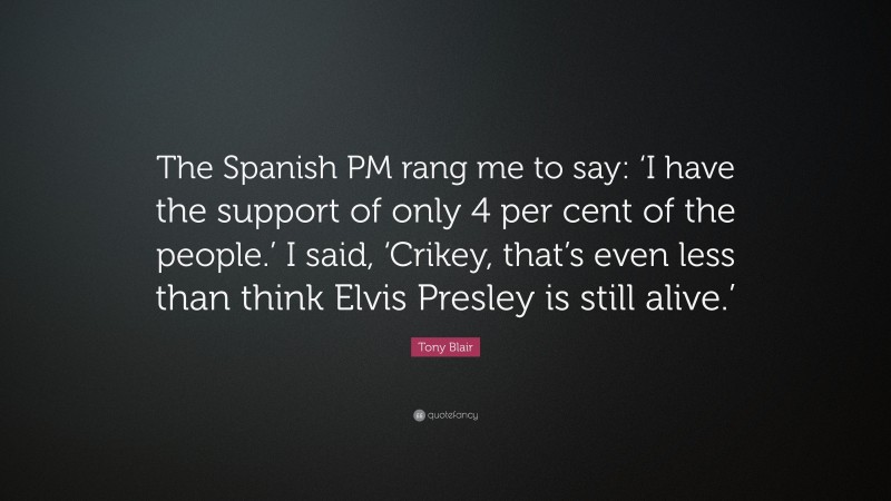 Tony Blair Quote: “The Spanish PM rang me to say: ‘I have the support of only 4 per cent of the people.’ I said, ‘Crikey, that’s even less than think Elvis Presley is still alive.’”