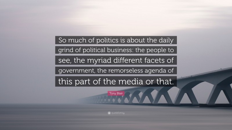 Tony Blair Quote: “So much of politics is about the daily grind of political business: the people to see, the myriad different facets of government, the remorseless agenda of this part of the media or that.”