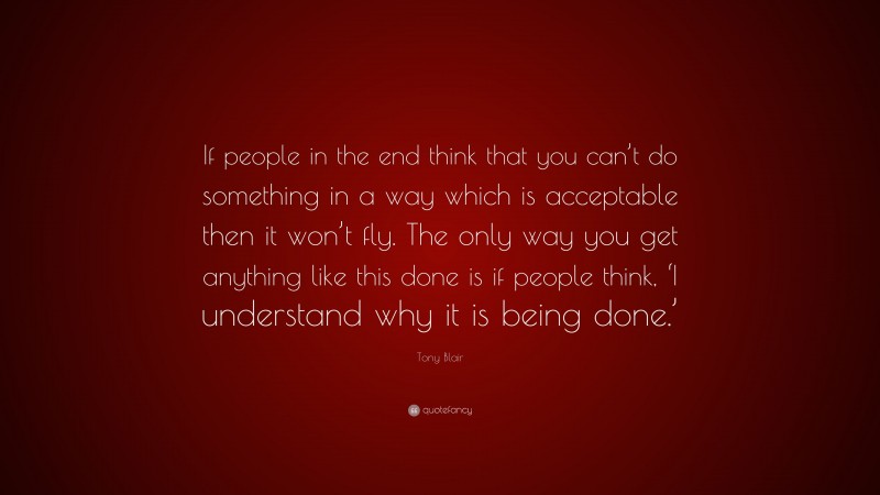 Tony Blair Quote: “If people in the end think that you can’t do something in a way which is acceptable then it won’t fly. The only way you get anything like this done is if people think, ‘I understand why it is being done.’”