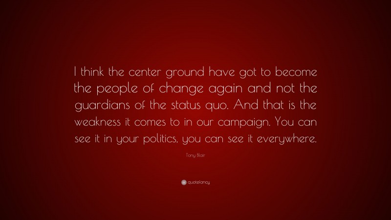 Tony Blair Quote: “I think the center ground have got to become the people of change again and not the guardians of the status quo. And that is the weakness it comes to in our campaign. You can see it in your politics, you can see it everywhere.”
