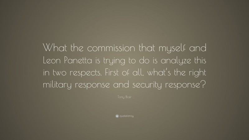 Tony Blair Quote: “What the commission that myself and Leon Panetta is trying to do is analyze this in two respects. First of all, what’s the right military response and security response?”