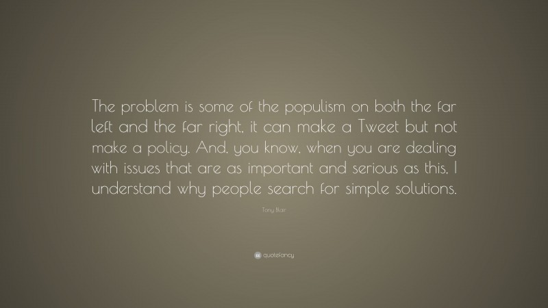 Tony Blair Quote: “The problem is some of the populism on both the far left and the far right, it can make a Tweet but not make a policy. And, you know, when you are dealing with issues that are as important and serious as this, I understand why people search for simple solutions.”