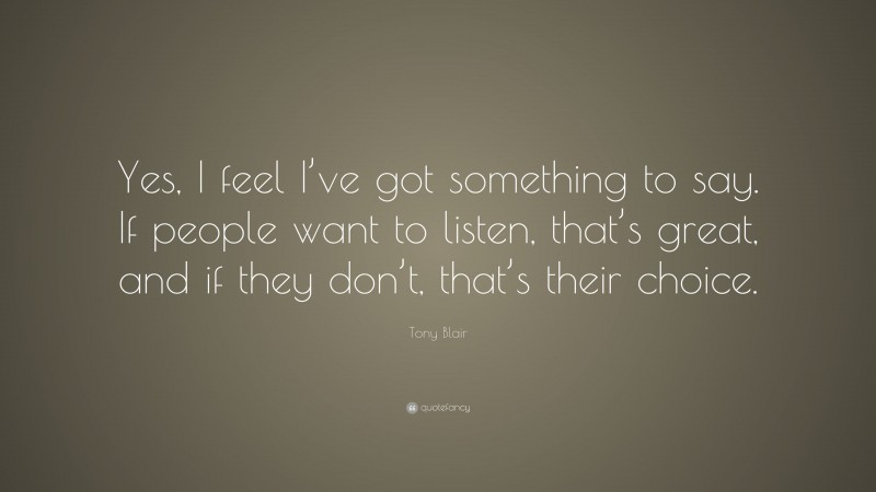 Tony Blair Quote: “Yes, I feel I’ve got something to say. If people want to listen, that’s great, and if they don’t, that’s their choice.”